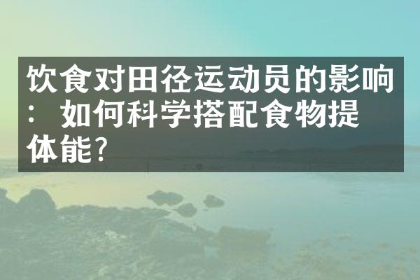 饮食对田径运动员的影响：如何科学搭配食物提升体能？