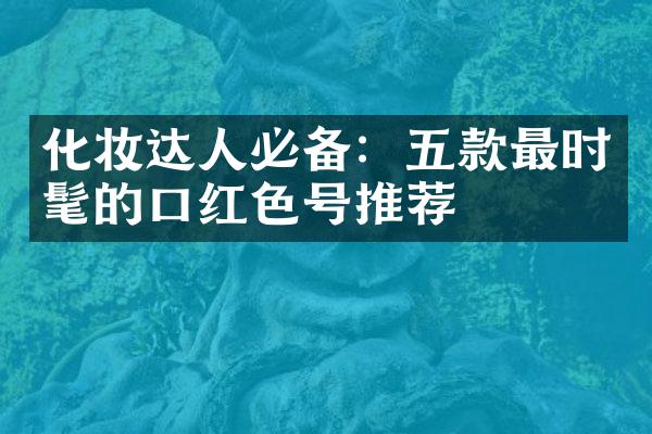 化妆达人必备：五款最时髦的口红色号推荐