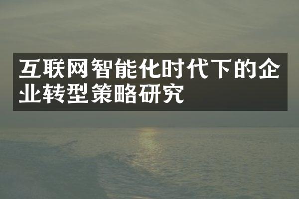 互联网智能化时代下的企业转型策略研究