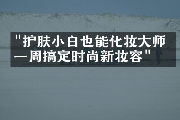 "护肤小白也能化妆大师，一周搞定时尚新妆容"