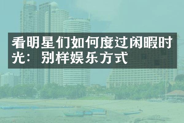 看明星们如何度过闲暇时光：别样娱乐方式