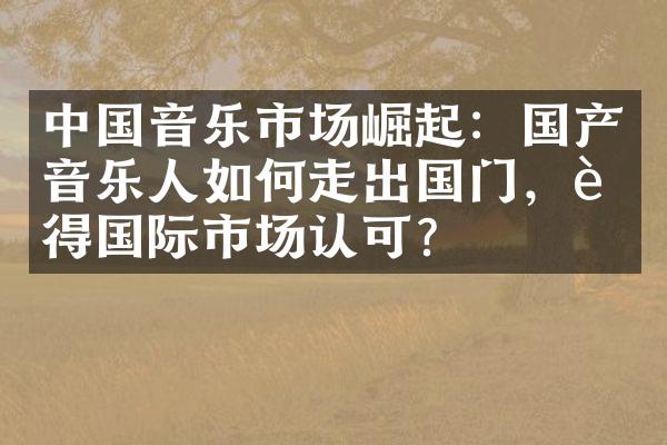 中国音乐市场崛起：国产音乐人如何走出国门，赢得国际市场认可？