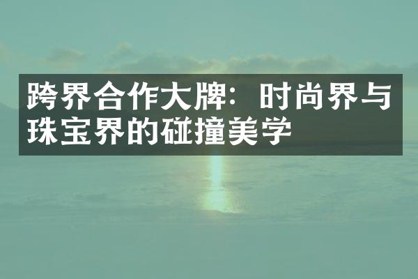 跨界合作大牌：时尚界与珠宝界的碰撞美学