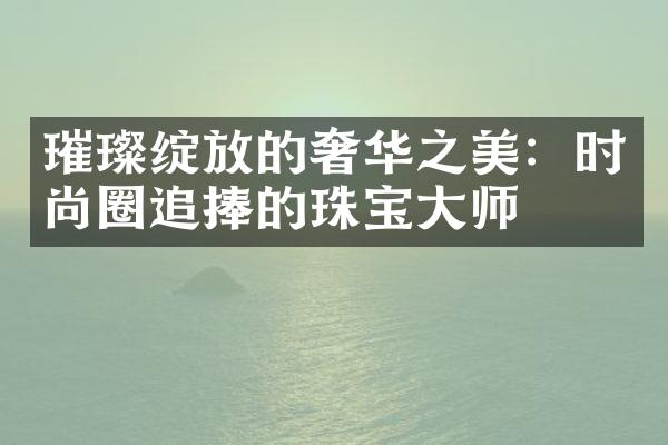 璀璨绽放的奢华之美：时尚圈追捧的珠宝大师