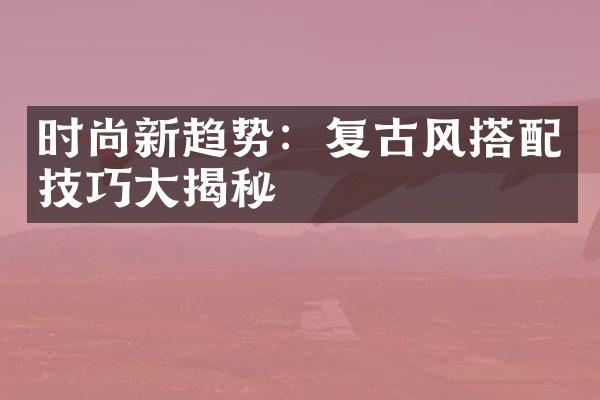 时尚新趋势：复古风搭配技巧大揭秘