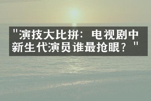 "演技大比拼：电视剧中的新生代演员谁最抢眼？"