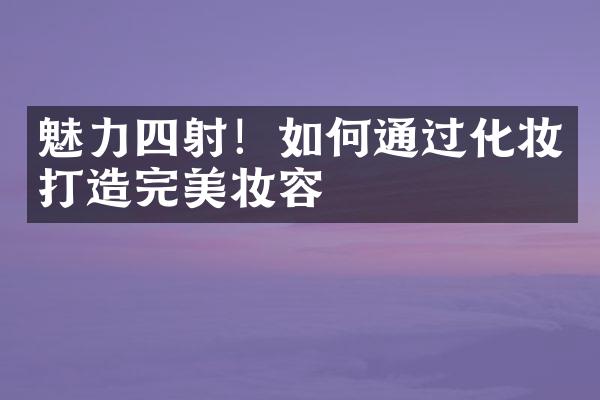 魅力四射！如何通过化妆打造完美妆容