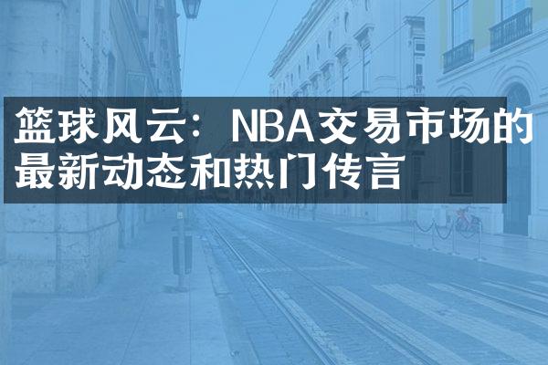 篮球风云：NBA交易市场的最新动态和热门传言