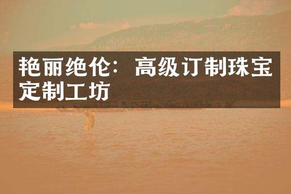 艳丽绝伦：高级订制珠宝定制工坊