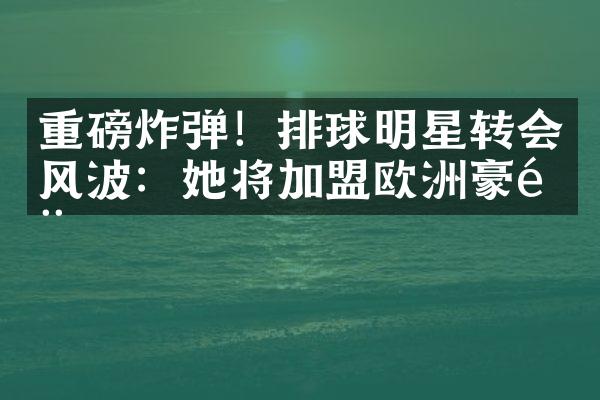 重磅炸弹！排球明星转会风波：她将加盟欧洲豪门