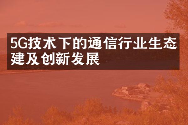 5G技术下的通信行业生态构建及创新发展