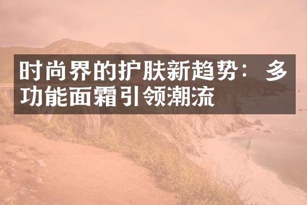 时尚界的护肤新趋势：多功能面霜引领潮流