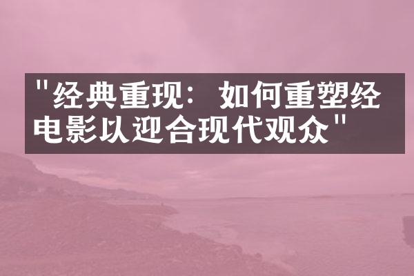 "经典重现：如何重塑经典电影以迎合现代观众"