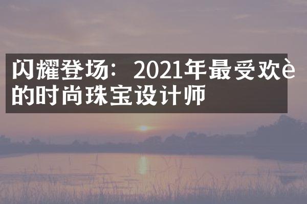 闪耀登场：2021年最受欢迎的时尚珠宝设计师