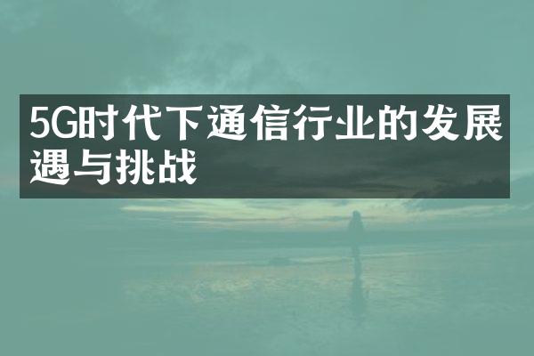 5G时代下通信行业的发展机遇与挑战