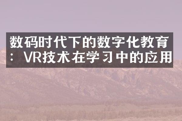 数码时代下的数字化教育：VR技术在学习中的应用