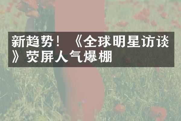 新趋势！《全球明星访谈》荧屏人气爆棚