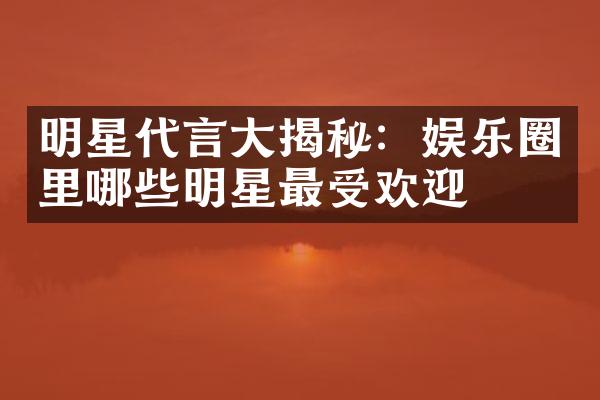 明星代言揭秘：娱乐圈里哪些明星最受欢迎