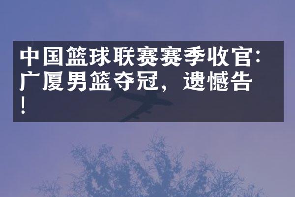 篮球联赛赛季收官：广厦男篮夺冠，遗憾告别！