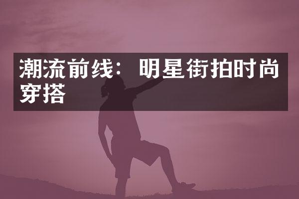 潮流前线：明星街拍时尚穿搭