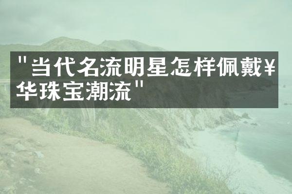 "当代名流明星怎样佩戴奢华珠宝潮流"