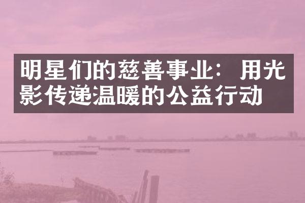 明星们的慈善事业：用光影传递温暖的公益行动