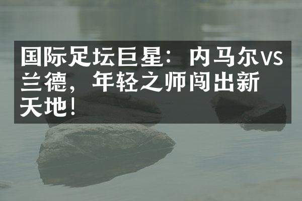 国际足坛巨星：内马尔vs哈兰德，年轻之师闯出新天地！