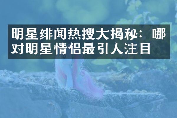 明星绯闻热搜大揭秘：哪对明星情侣最引人注目？