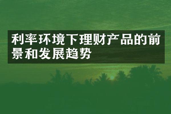 利率环境下理财产品的前景和发展趋势