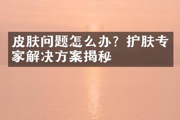 皮肤问题怎么办？护肤专家解决方案揭秘