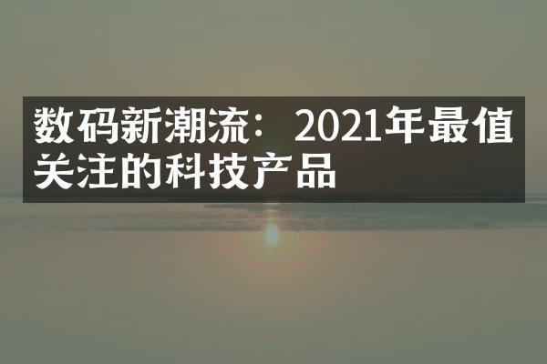 数码新潮流：2021年最值得关注的科技产品