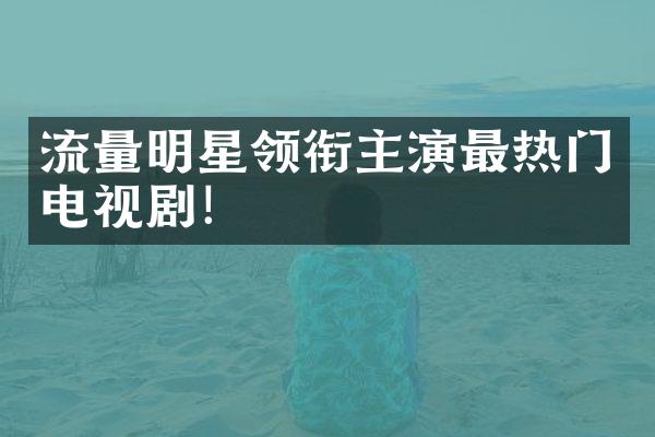 流量明星领衔主演最热门电视剧！