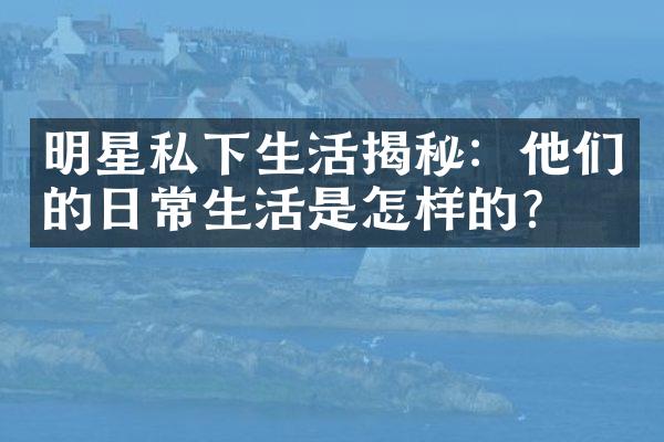 明星私下生活揭秘：他们的日常生活是怎样的？