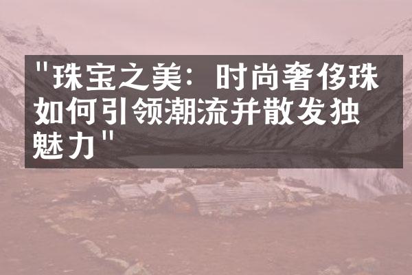 "珠宝之美：时尚奢侈珠宝如何引领潮流并散发独特魅力"