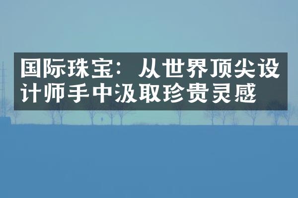 国际珠宝：从世界顶尖设计师手中汲取珍贵灵感