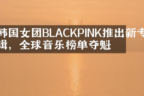 韩国女团BLACKPINK推出新专辑，全球音乐榜单夺魁