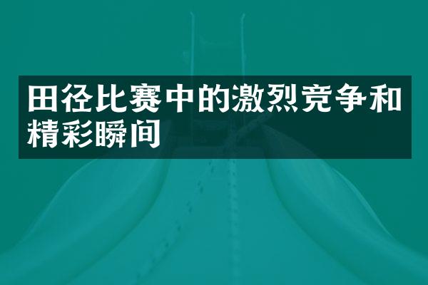 田径比赛中的激烈竞争和精彩瞬间