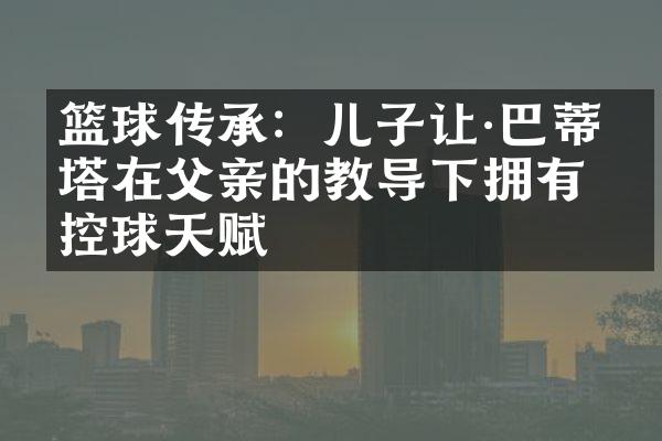 篮球传承：儿子让&巴蒂斯塔在父亲的教导下拥有控球天赋