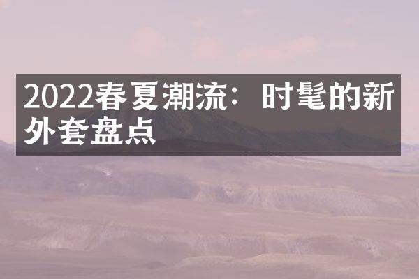 2022春夏潮流：时髦的新款外套盘点