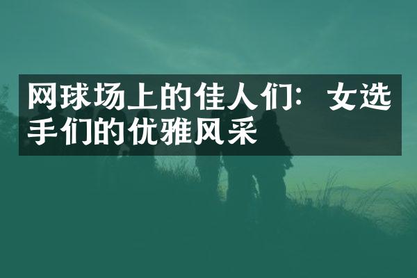 网球场上的佳人们：女选手们的优雅风采