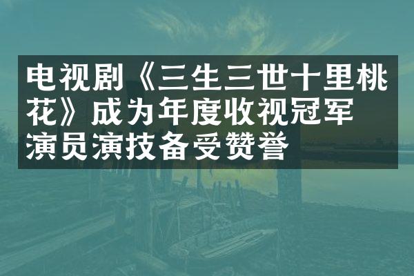 电视剧《三生三世十里桃花》成为年度收视冠军，演员演技备受赞誉