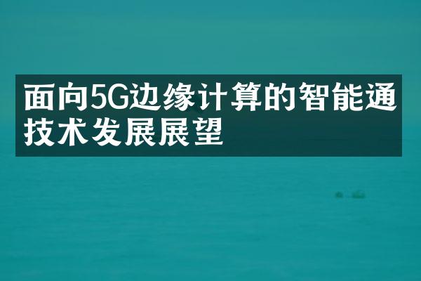 面向5G边缘计算的智能通信技术发展展望