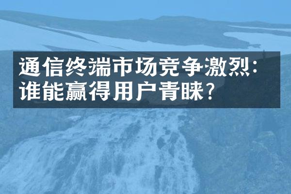 通信终端市场竞争激烈：谁能赢得用户青睐？