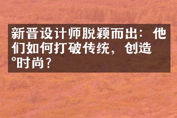 新晋设计师脱颖而出：他们如何打破传统，创造新时尚？