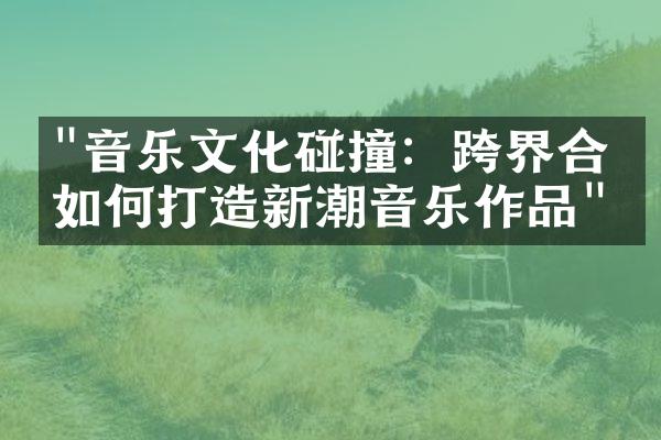 "音乐文化碰撞：跨界合作如何打造新潮音乐作品"