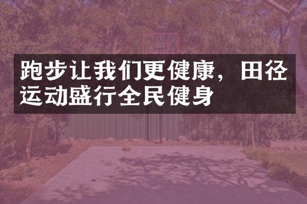 跑步让我们更健康，田径运动盛行全民健身