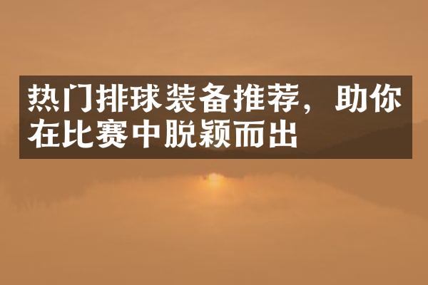 热门排球装备推荐，助你在比赛中脱颖而出