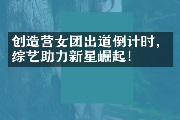 创造营女团出道倒计时，综艺助力新星崛起！