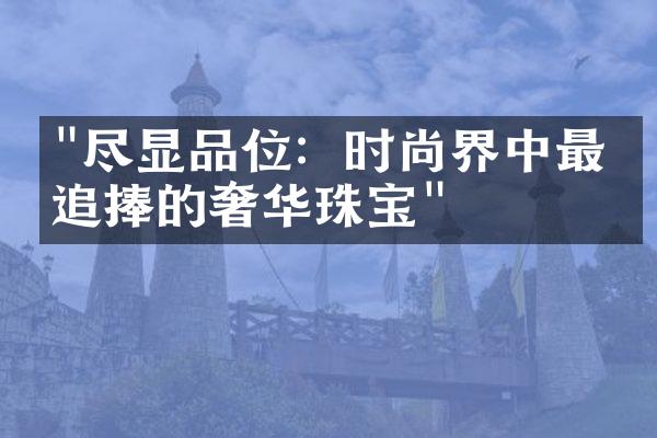 "尽显品位：时尚界中最受追捧的奢华珠宝"