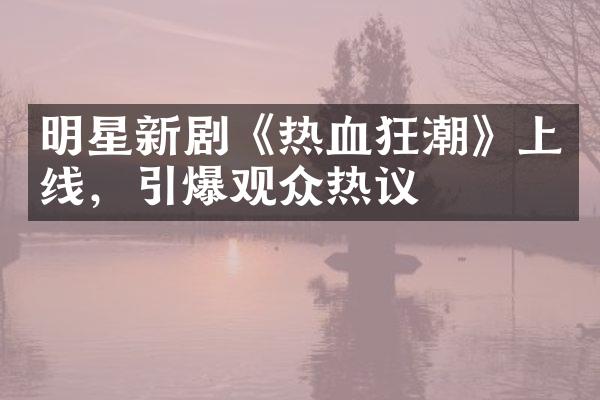 明星新剧《热血狂潮》上线，引爆观众热议